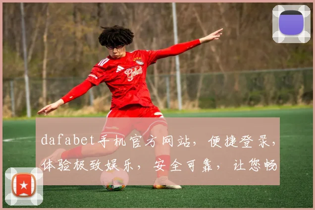 dafabet手机官方网站，便捷登录，体验极致娱乐，安全可靠，让您畅享每一刻