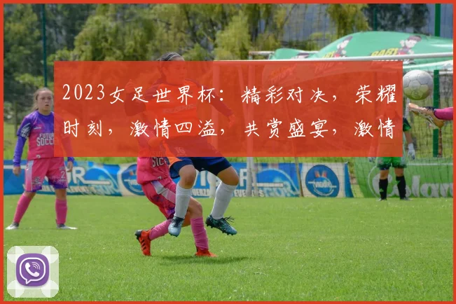 2023女足世界杯：精彩对决，荣耀时刻，激情四溢，共赏盛宴，激情碰撞，足球盛宴