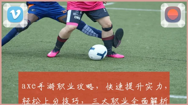 axe手游职业攻略，快速提升实力，轻松上分技巧，三大职业全面解析